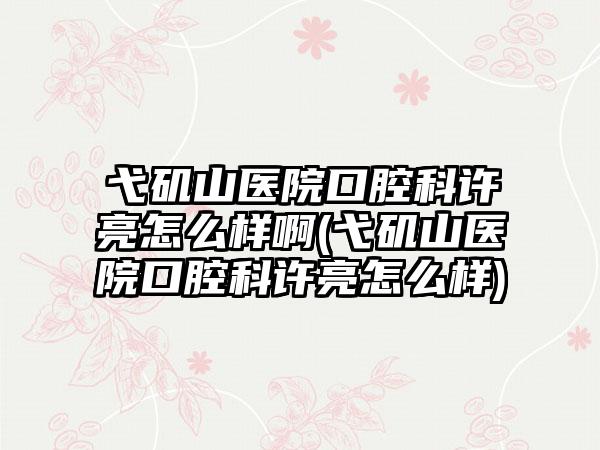 弋矶山医院口腔科许亮怎么样啊(弋矶山医院口腔科许亮怎么样)