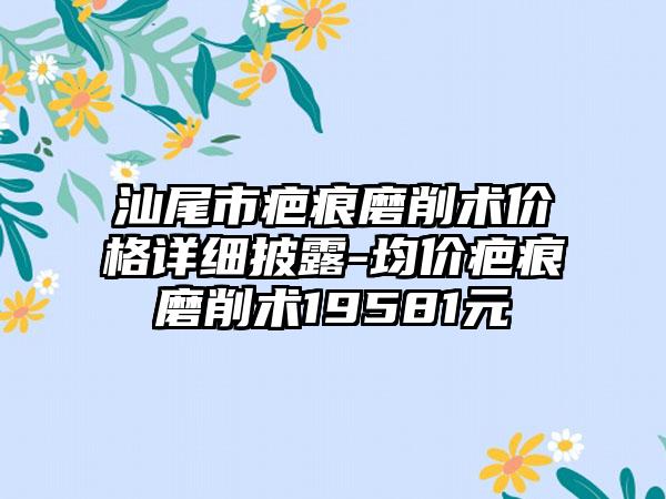 汕尾市疤痕磨削术价格详细披露-均价疤痕磨削术19581元