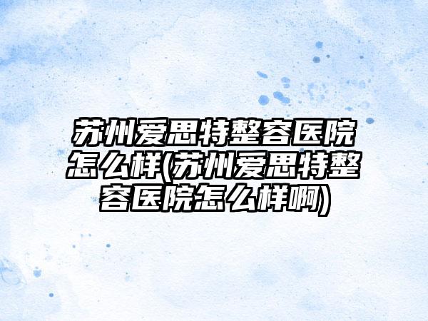 苏州爱思特整容医院怎么样(苏州爱思特整容医院怎么样啊)