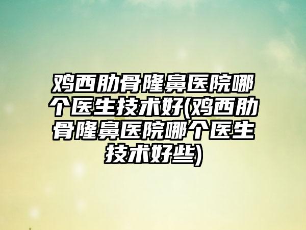 鸡西肋骨隆鼻医院哪个医生技术好(鸡西肋骨隆鼻医院哪个医生技术好些)