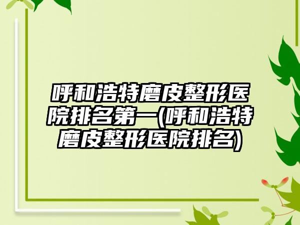 呼和浩特磨皮整形医院排名第一(呼和浩特磨皮整形医院排名)