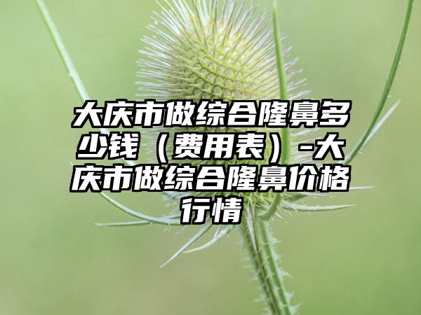 大庆市做综合隆鼻多少钱（费用表）-大庆市做综合隆鼻价格行情