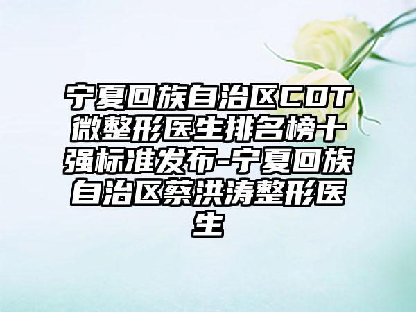 宁夏回族自治区CDT微整形医生排名榜十强标准发布-宁夏回族自治区蔡洪涛整形医生