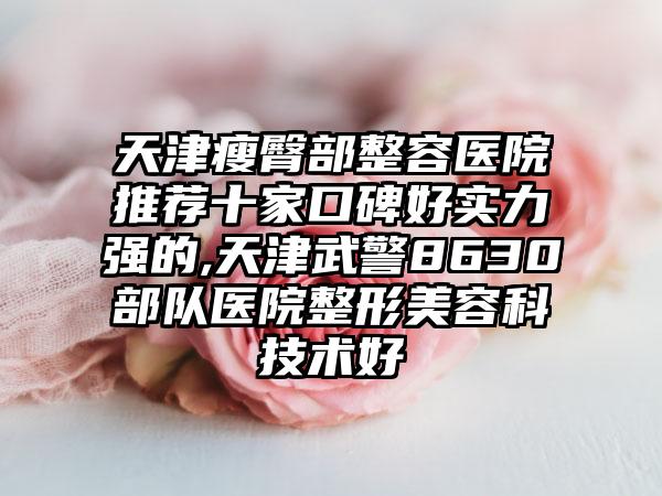 天津瘦臀部整容医院推荐十家口碑好实力强的,天津武警8630部队医院整形美容科技术好