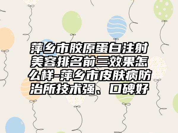 萍乡市胶原蛋白注射美容排名前三成果怎么样-萍乡市皮肤病防治所技术强、口碑好