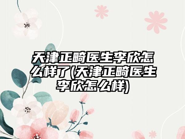 天津正畸医生李欣怎么样了(天津正畸医生李欣怎么样)