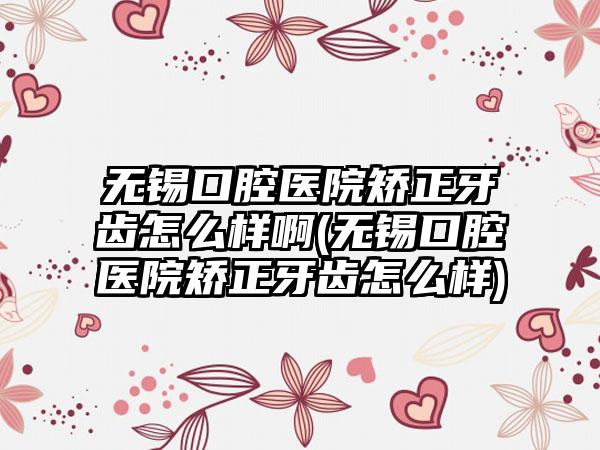 无锡口腔医院矫正牙齿怎么样啊(无锡口腔医院矫正牙齿怎么样)