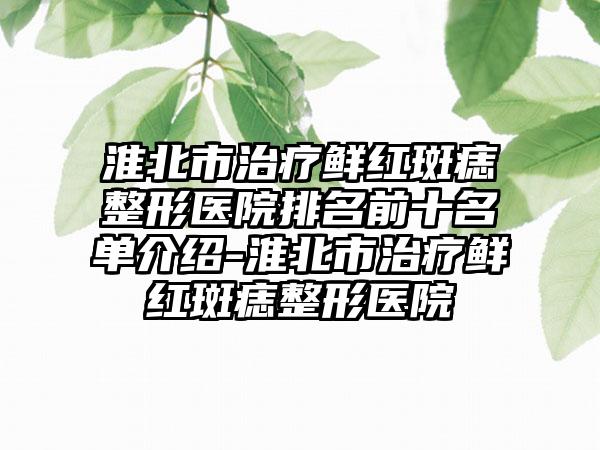 淮北市治疗鲜红斑痣整形医院排名前十名单介绍-淮北市治疗鲜红斑痣整形医院