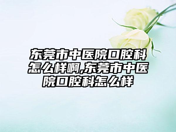 东莞市中医院口腔科怎么样啊,东莞市中医院口腔科怎么样