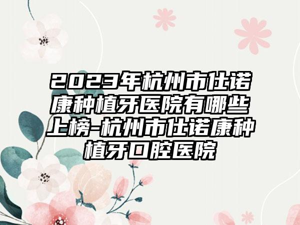 2023年杭州市仕诺康种植牙医院有哪些上榜-杭州市仕诺康种植牙口腔医院