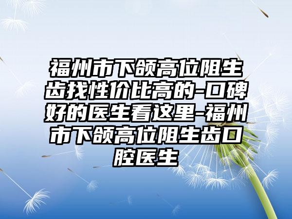 福州市下颌高位阻生齿找性价比高的-口碑好的医生看这里-福州市下颌高位阻生齿口腔医生