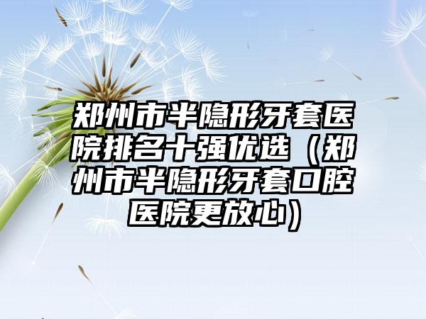 郑州市半隐形牙套医院排名十强优选（郑州市半隐形牙套口腔医院更放心）