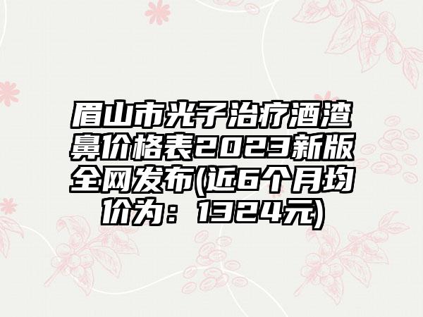 眉山市光子治疗酒渣鼻价格表2023新版全网发布(近6个月均价为：1324元)