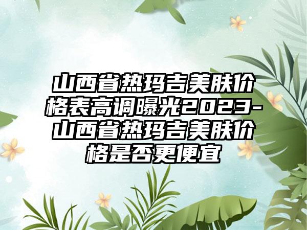 山西省热玛吉美肤价格表高调曝光2023-山西省热玛吉美肤价格是否更便宜