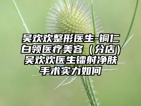 吴欢欢整形医生-铜仁白领医疗美容（分店）吴欢欢医生镭射净肤手术实力如何