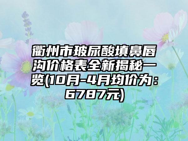 衢州市玻尿酸填鼻唇沟价格表全新揭秘一览(10月-4月均价为：6787元)