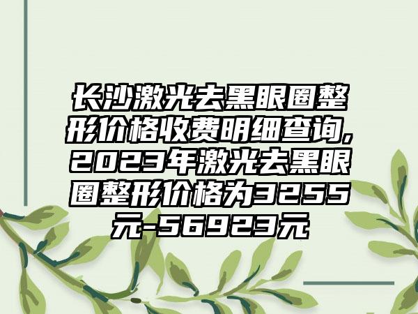 长沙激光去黑眼圈整形价格收费明细查询,2023年激光去黑眼圈整形价格为3255元-56923元