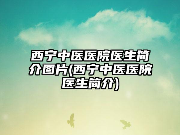 西宁中医医院医生简介图片(西宁中医医院医生简介)