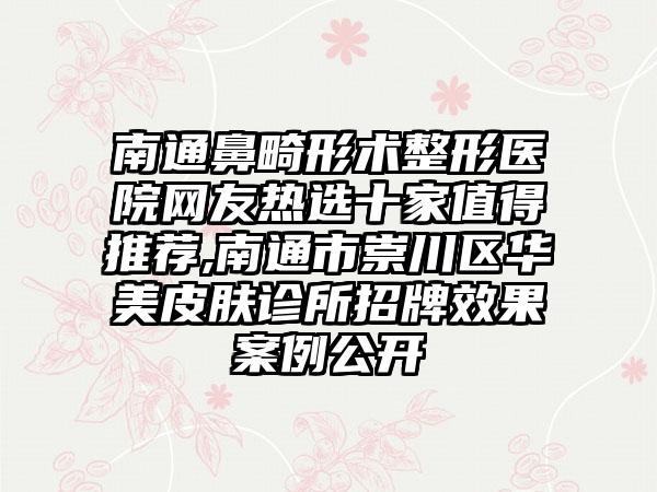 南通鼻畸形术整形医院网友热选十家值得推荐,南通市崇川区华美皮肤诊所招牌成果实例公开