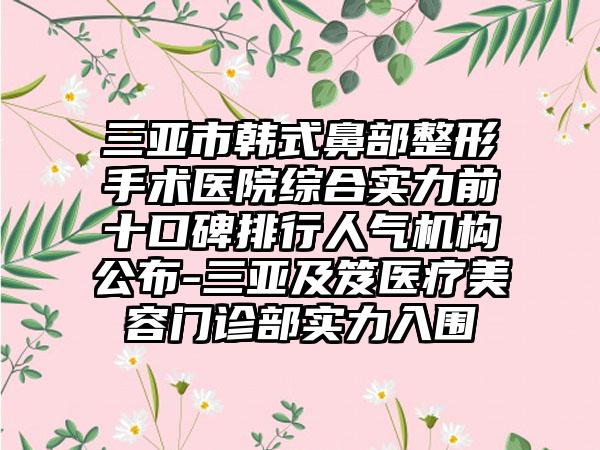 三亚市韩式鼻部整形手术医院综合实力前十口碑排行人气机构公布-三亚及笈医疗美容门诊部实力入围