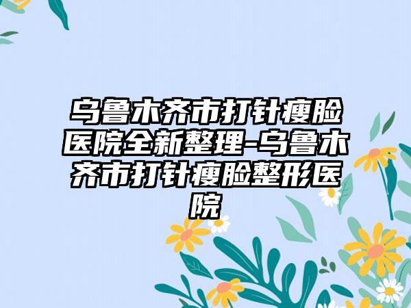 乌鲁木齐市打针瘦脸医院全新整理-乌鲁木齐市打针瘦脸整形医院