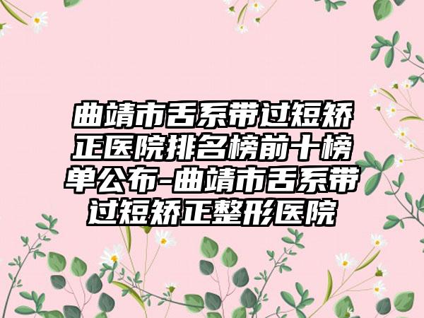 曲靖市舌系带过短矫正医院排名榜前十榜单公布-曲靖市舌系带过短矫正整形医院