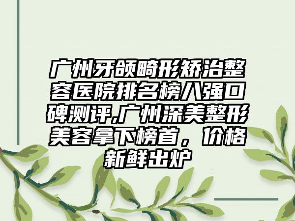 广州牙颌畸形矫治整容医院排名榜八强口碑测评,广州深美整形美容拿下榜首，价格新鲜出炉