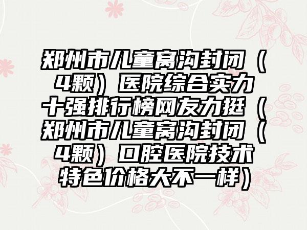 郑州市儿童窝沟封闭（4颗）医院综合实力十强排行榜网友力挺（郑州市儿童窝沟封闭（4颗）口腔医院技术特色价格大不一样）