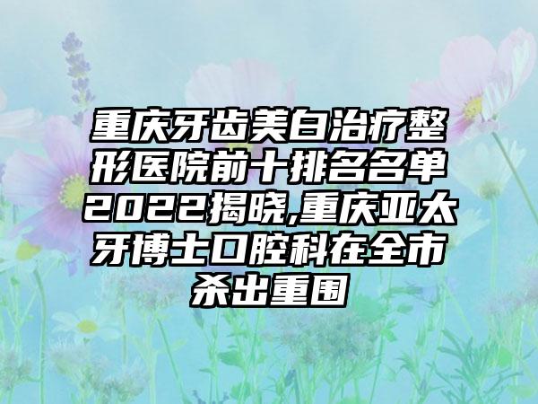 重庆牙齿美白治疗整形医院前十排名名单2022揭晓,重庆亚太牙博士口腔科在全市杀出重围