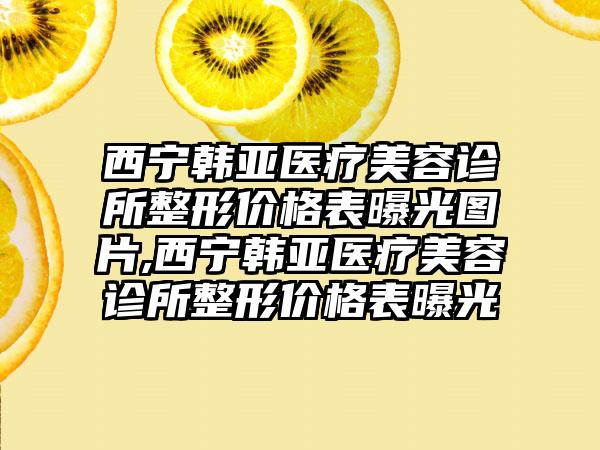 西宁韩亚医疗美容诊所整形价格表曝光图片,西宁韩亚医疗美容诊所整形价格表曝光