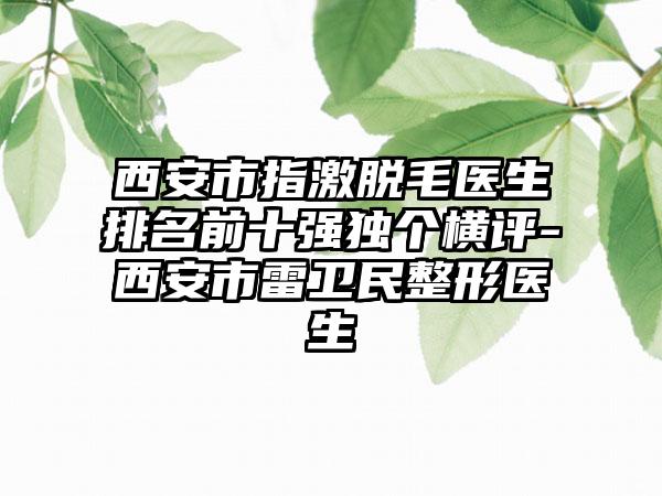 西安市指激脱毛医生排名前十强独个横评-西安市雷卫民整形医生