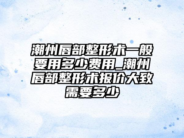 潮州唇部整形术一般要用多少费用_潮州唇部整形术报价大致需要多少