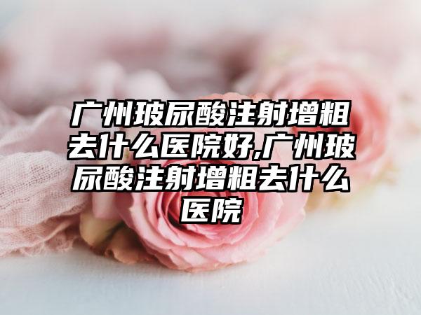 广州玻尿酸注射增粗去什么医院好,广州玻尿酸注射增粗去什么医院