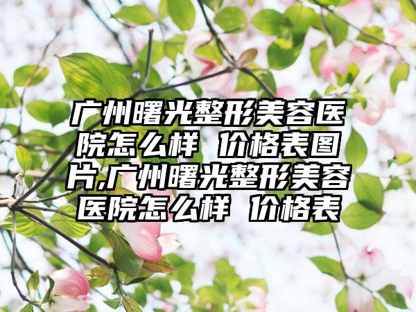 广州曙光整形美容医院怎么样 价格表图片,广州曙光整形美容医院怎么样 价格表