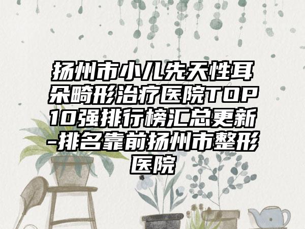 扬州市小儿先天性耳朵畸形治疗医院TOP10强排行榜汇总更新-排名靠前扬州市整形医院