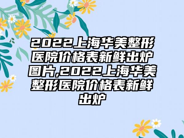 2022上海华美整形医院价格表新鲜出炉图片,2022上海华美整形医院价格表新鲜出炉