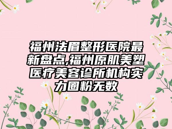 福州法眉整形医院非常新盘点,福州原肌美塑医疗美容诊所机构实力圈粉无数