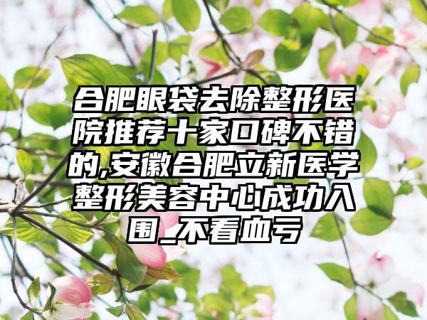 合肥眼袋去除整形医院推荐十家口碑不错的,安徽合肥立新医学整形美容中心成功入围_不看血亏