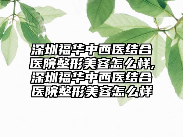 深圳福华中西医结合医院整形美容怎么样,深圳福华中西医结合医院整形美容怎么样