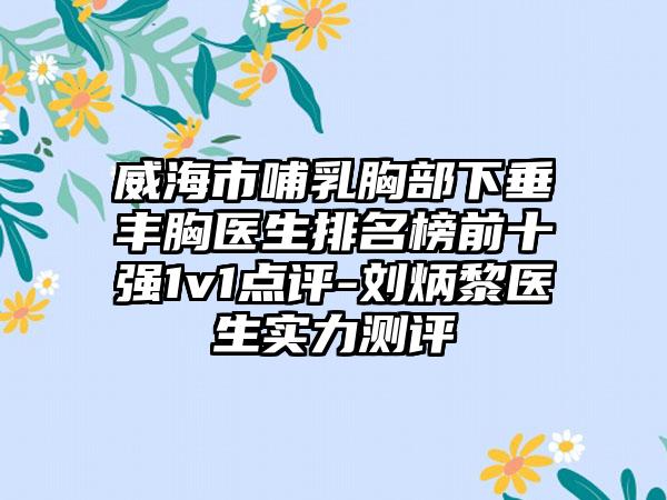 威海市哺乳胸部下垂丰胸医生排名榜前十强1v1点评-刘炳黎医生实力测评