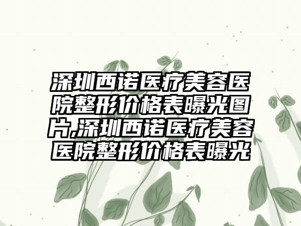 深圳西诺医疗美容医院整形价格表曝光图片,深圳西诺医疗美容医院整形价格表曝光