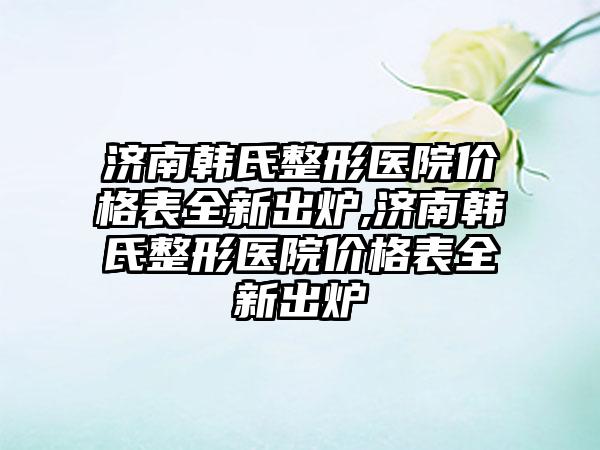 济南韩氏整形医院价格表全新出炉,济南韩氏整形医院价格表全新出炉