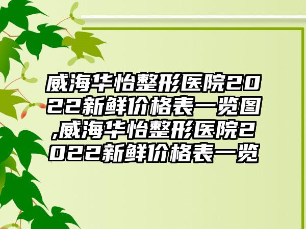 威海华怡整形医院2022新鲜价格表一览图,威海华怡整形医院2022新鲜价格表一览