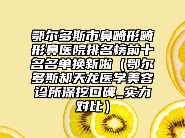 鄂尔多斯市鼻畸形畸形鼻医院排名榜前十名名单换新啦（鄂尔多斯郝天龙医学美容诊所深挖口碑_实力对比）