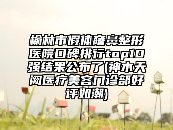 榆林市假体窿鼻整形医院口碑排行top10强结果公布了(神木天阙医疗美容门诊部好评如潮)