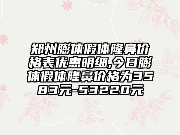 郑州膨体假体隆鼻价格表优惠明细,今日膨体假体隆鼻价格为3583元-53220元