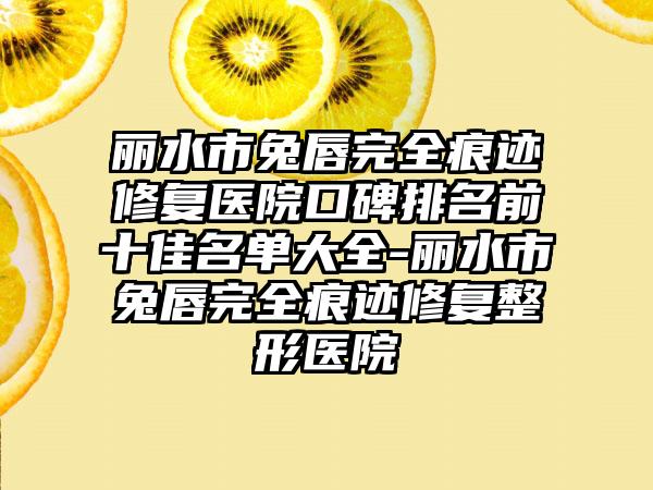 丽水市兔唇完全痕迹修复医院口碑排名前十佳名单大全-丽水市兔唇完全痕迹修复整形医院