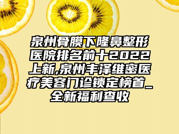 泉州骨膜下七元医院排名前十2022上新,泉州丰泽维密医疗美容门诊锁定榜首_全新福利查收