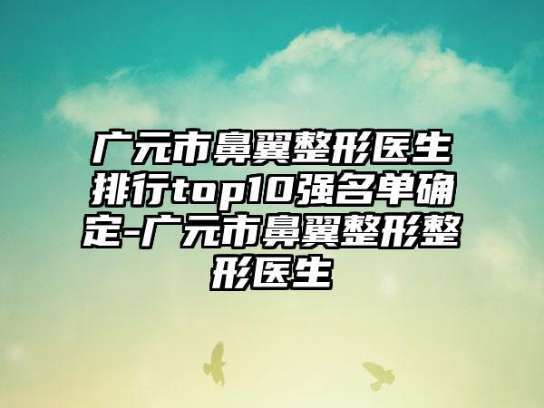 广元市鼻翼整形医生排行top10强名单确定-广元市鼻翼整形整形医生