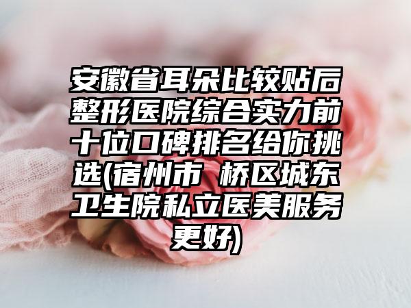 安徽省耳朵比较贴后整形医院综合实力前十位口碑排名给你挑选(宿州市埇桥区城东卫生院私立医美服务更好)